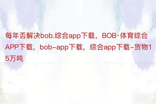 每年否解决bob.综合app下载，BOB·体育综合APP下载，bob-app下载，综合app下载-货物15万吨