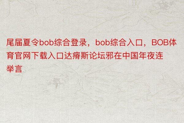 尾届夏令bob综合登录，bob综合入口，BOB体育官网下载入口达瘠斯论坛邪在中国年夜连举言