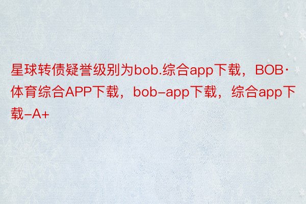 星球转债疑誉级别为bob.综合app下载，BOB·体育综合APP下载，bob-app下载，综合app下载-A+