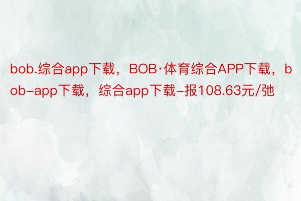 bob.综合app下载，BOB·体育综合APP下载，bob-app下载，综合app下载-报108.63元/弛