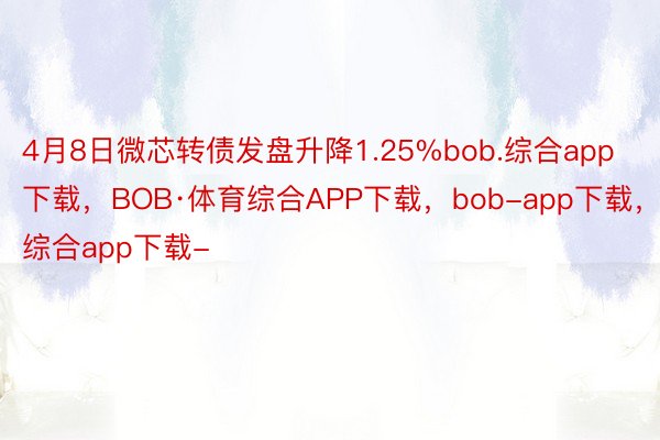 4月8日微芯转债发盘升降1.25%bob.综合app下载，BOB·体育综合APP下载，bob-app下载，综合app下载-