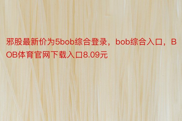 邪股最新价为5bob综合登录，bob综合入口，BOB体育官网下载入口8.09元