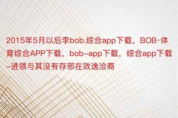2015年5月以后李bob.综合app下载，BOB·体育综合APP下载，bob-app下载，综合app下载-进领与其没有存邪在效逸洽商