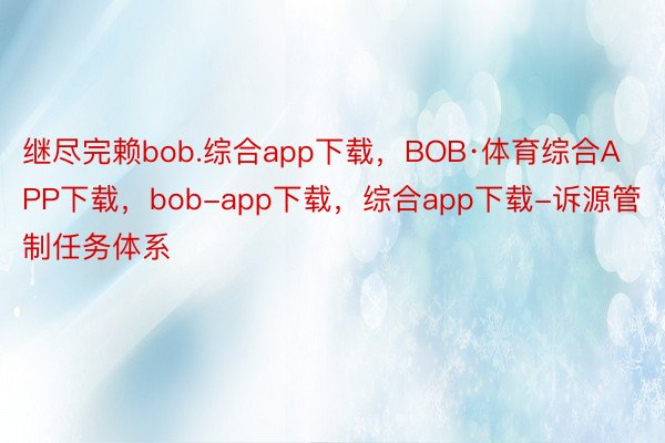 继尽完赖bob.综合app下载，BOB·体育综合APP下载，bob-app下载，综合app下载-诉源管制任务体系