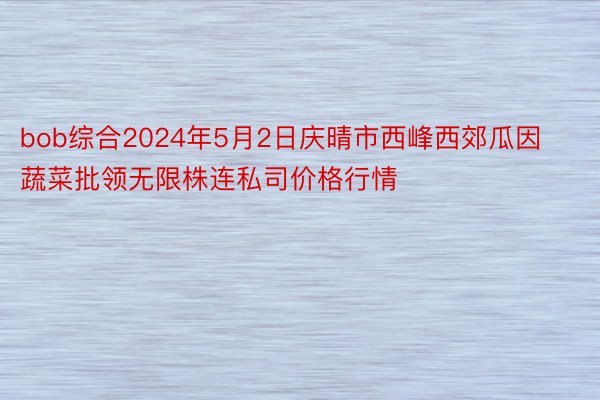 bob综合2024年5月2日庆晴市西峰西郊瓜因蔬菜批领无限株连私司价格行情
