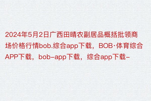 2024年5月2日广西田晴农副居品概括批领商场价格行情bob.综合app下载，BOB·体育综合APP下载，bob-app下载，综合app下载-