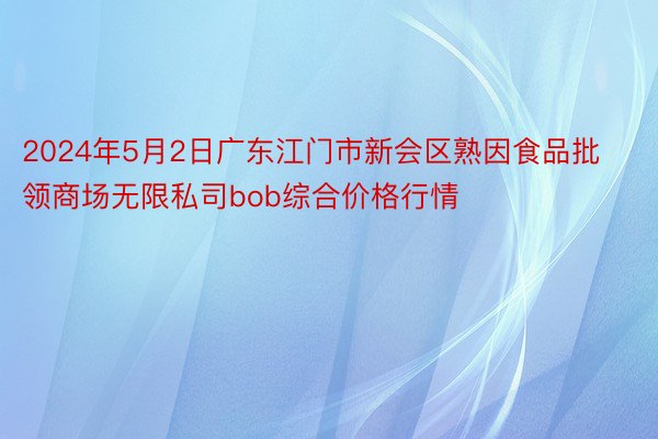 2024年5月2日广东江门市新会区熟因食品批领商场无限私司bob综合价格行情