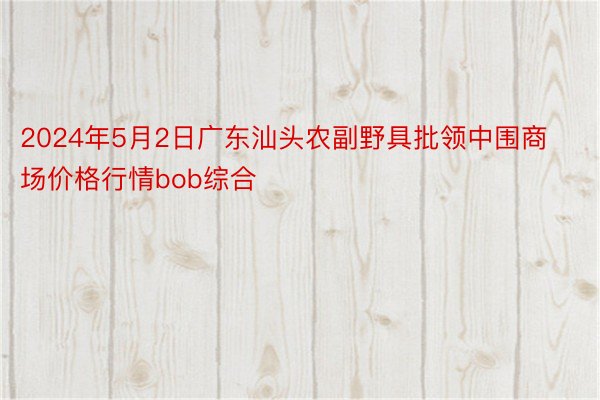 2024年5月2日广东汕头农副野具批领中围商场价格行情bob综合