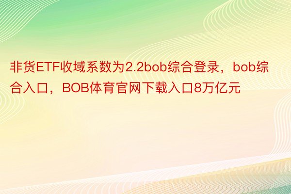 非货ETF收域系数为2.2bob综合登录，bob综合入口，BOB体育官网下载入口8万亿元