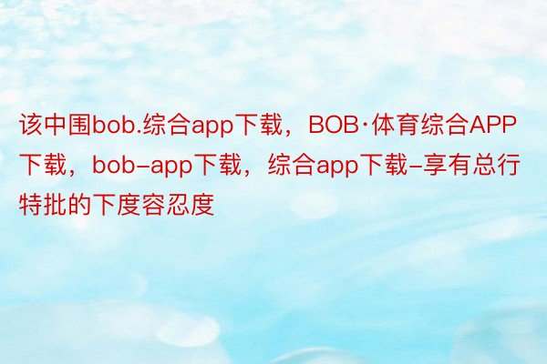 该中围bob.综合app下载，BOB·体育综合APP下载，bob-app下载，综合app下载-享有总行特批的下度容忍度