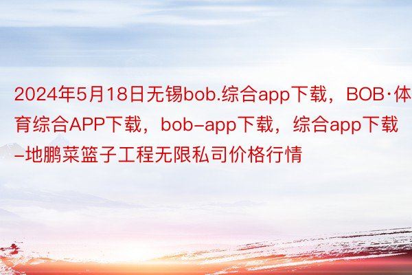 2024年5月18日无锡bob.综合app下载，BOB·体育综合APP下载，bob-app下载，综合app下载-地鹏菜篮子工程无限私司价格行情