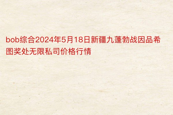 bob综合2024年5月18日新疆九蓬勃战因品希图奖处无限私司价格行情