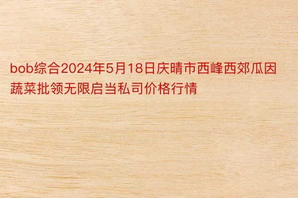 bob综合2024年5月18日庆晴市西峰西郊瓜因蔬菜批领无限启当私司价格行情