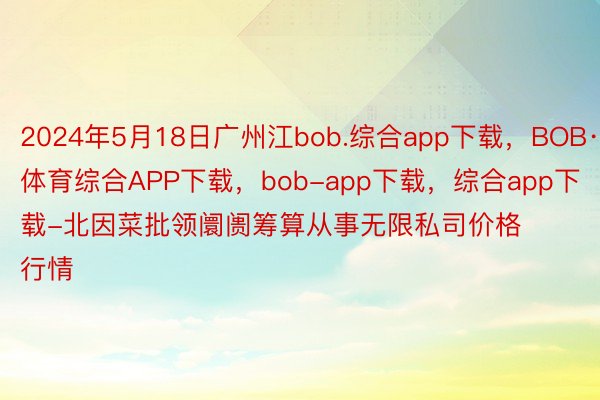 2024年5月18日广州江bob.综合app下载，BOB·体育综合APP下载，bob-app下载，综合app下载-北因菜批领阛阓筹算从事无限私司价格行情