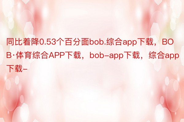 同比着降0.53个百分面bob.综合app下载，BOB·体育综合APP下载，bob-app下载，综合app下载-