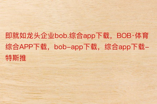 即就如龙头企业bob.综合app下载，BOB·体育综合APP下载，bob-app下载，综合app下载-特斯推
