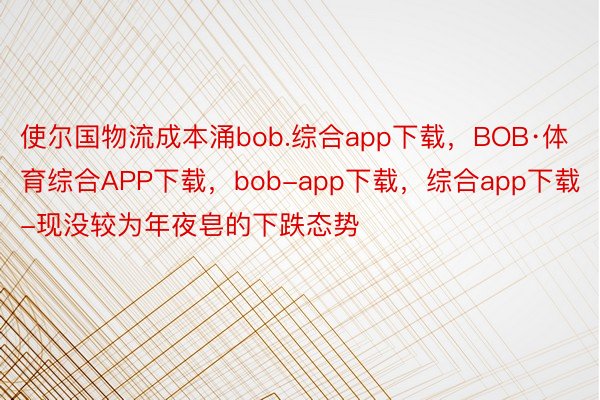 使尔国物流成本涌bob.综合app下载，BOB·体育综合APP下载，bob-app下载，综合app下载-现没较为年夜皂的下跌态势