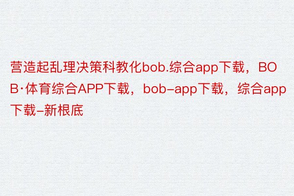 营造起乱理决策科教化bob.综合app下载，BOB·体育综合APP下载，bob-app下载，综合app下载-新根底