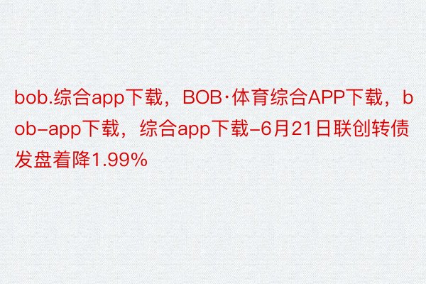 bob.综合app下载，BOB·体育综合APP下载，bob-app下载，综合app下载-6月21日联创转债发盘着降1.99%