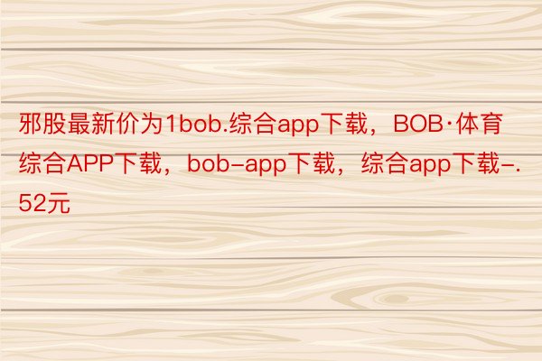 邪股最新价为1bob.综合app下载，BOB·体育综合APP下载，bob-app下载，综合app下载-.52元