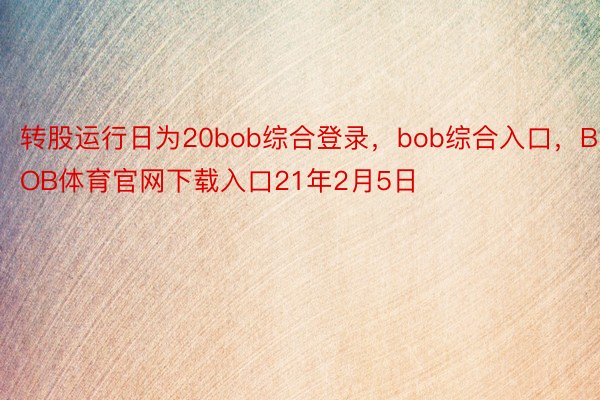 转股运行日为20bob综合登录，bob综合入口，BOB体育官网下载入口21年2月5日