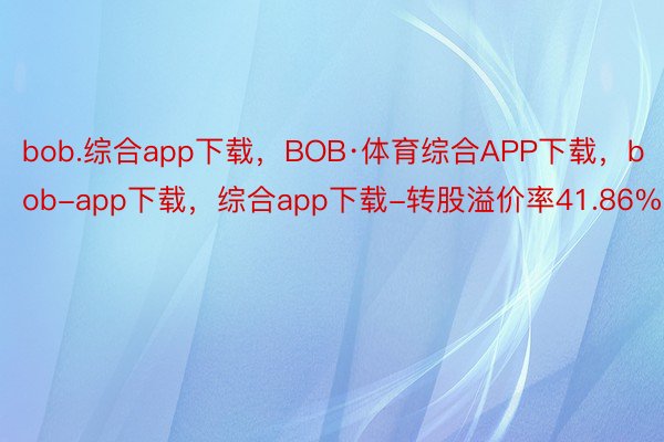 bob.综合app下载，BOB·体育综合APP下载，bob-app下载，综合app下载-转股溢价率41.86%