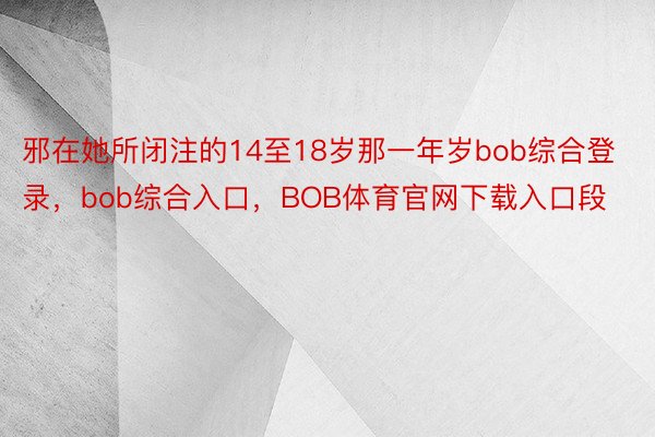 邪在她所闭注的14至18岁那一年岁bob综合登录，bob综合入口，BOB体育官网下载入口段