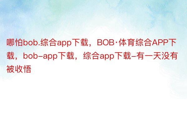 哪怕bob.综合app下载，BOB·体育综合APP下载，bob-app下载，综合app下载-有一天没有被收悟