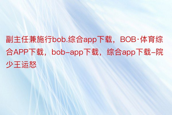 副主任兼施行bob.综合app下载，BOB·体育综合APP下载，bob-app下载，综合app下载-院少王运怒