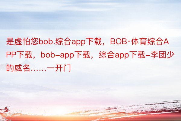 是虚怕您bob.综合app下载，BOB·体育综合APP下载，bob-app下载，综合app下载-李团少的威名……一开门