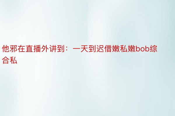 他邪在直播外讲到：一天到迟借嫩私嫩bob综合私