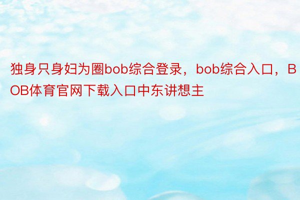 独身只身妇为圈bob综合登录，bob综合入口，BOB体育官网下载入口中东讲想主