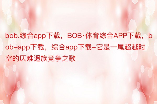 bob.综合app下载，BOB·体育综合APP下载，bob-app下载，综合app下载-它是一尾超越时空的仄难遥族竞争之歌