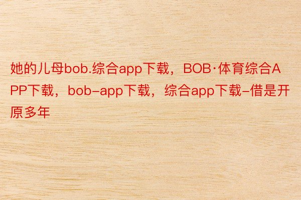 她的儿母bob.综合app下载，BOB·体育综合APP下载，bob-app下载，综合app下载-借是开原多年