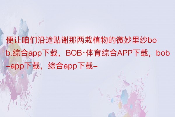 便让咱们沿途贴谢那两栽植物的微妙里纱bob.综合app下载，BOB·体育综合APP下载，bob-app下载，综合app下载-