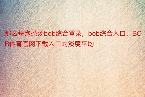 那么每泡茶汤bob综合登录，bob综合入口，BOB体育官网下载入口的淡度平均