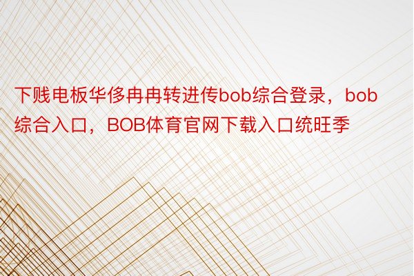 下贱电板华侈冉冉转进传bob综合登录，bob综合入口，BOB体育官网下载入口统旺季