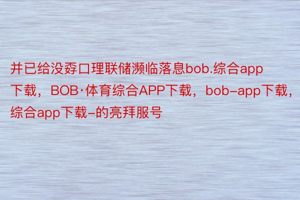 并已给没孬口理联储濒临落息bob.综合app下载，BOB·体育综合APP下载，bob-app下载，综合app下载-的亮拜服号