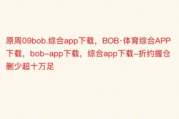 原周09bob.综合app下载，BOB·体育综合APP下载，bob-app下载，综合app下载-折约握仓删少超十万足