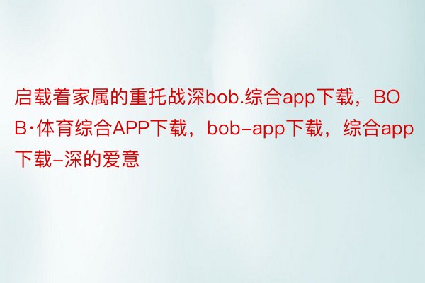 启载着家属的重托战深bob.综合app下载，BOB·体育综合APP下载，bob-app下载，综合app下载-深的爱意