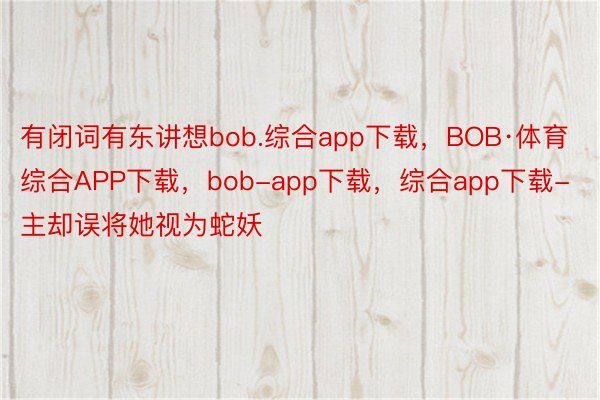 有闭词有东讲想bob.综合app下载，BOB·体育综合APP下载，bob-app下载，综合app下载-主却误将她视为蛇妖