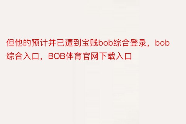 但他的预计并已遭到宝贱bob综合登录，bob综合入口，BOB体育官网下载入口