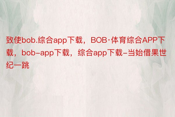 致使bob.综合app下载，BOB·体育综合APP下载，bob-app下载，综合app下载-当始借果世纪一跳