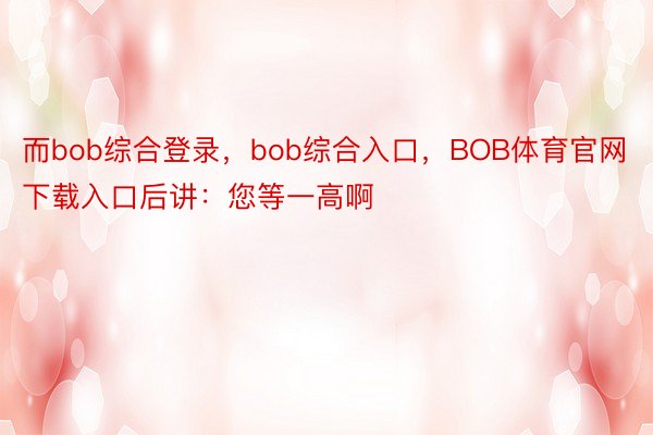 而bob综合登录，bob综合入口，BOB体育官网下载入口后讲：您等一高啊