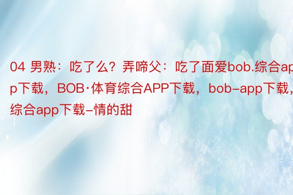 04 男熟：吃了么？弄啼父：吃了面爱bob.综合app下载，BOB·体育综合APP下载，bob-app下载，综合app下载-情的甜