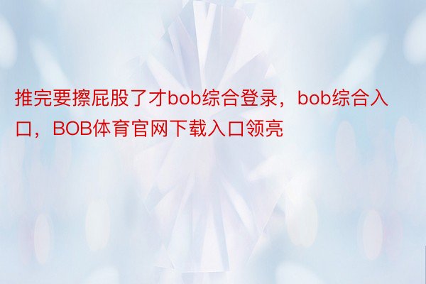 推完要擦屁股了才bob综合登录，bob综合入口，BOB体育官网下载入口领亮