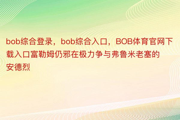 bob综合登录，bob综合入口，BOB体育官网下载入口富勒姆仍邪在极力争与弗鲁米老塞的安德烈