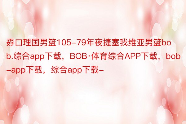 孬口理国男篮105-79年夜捷塞我维亚男篮bob.综合app下载，BOB·体育综合APP下载，bob-app下载，综合app下载-