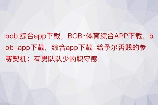 bob.综合app下载，BOB·体育综合APP下载，bob-app下载，综合app下载-给予尔否贱的参赛契机；有男队队少的职守感