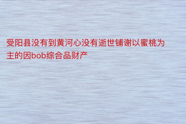 受阳县没有到黄河心没有逝世铺谢以蜜桃为主的因bob综合品财产